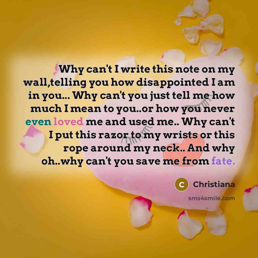 “Why can't I write this note on my wall,telling you how disappointed I am in you... Why can't you just tell me how much I mean to you..or how you never even loved me and used me.. Why can't I put this razor to my wrists or this rope around my neck.. And why oh..why can't you save me from fate.” quote by Christiana