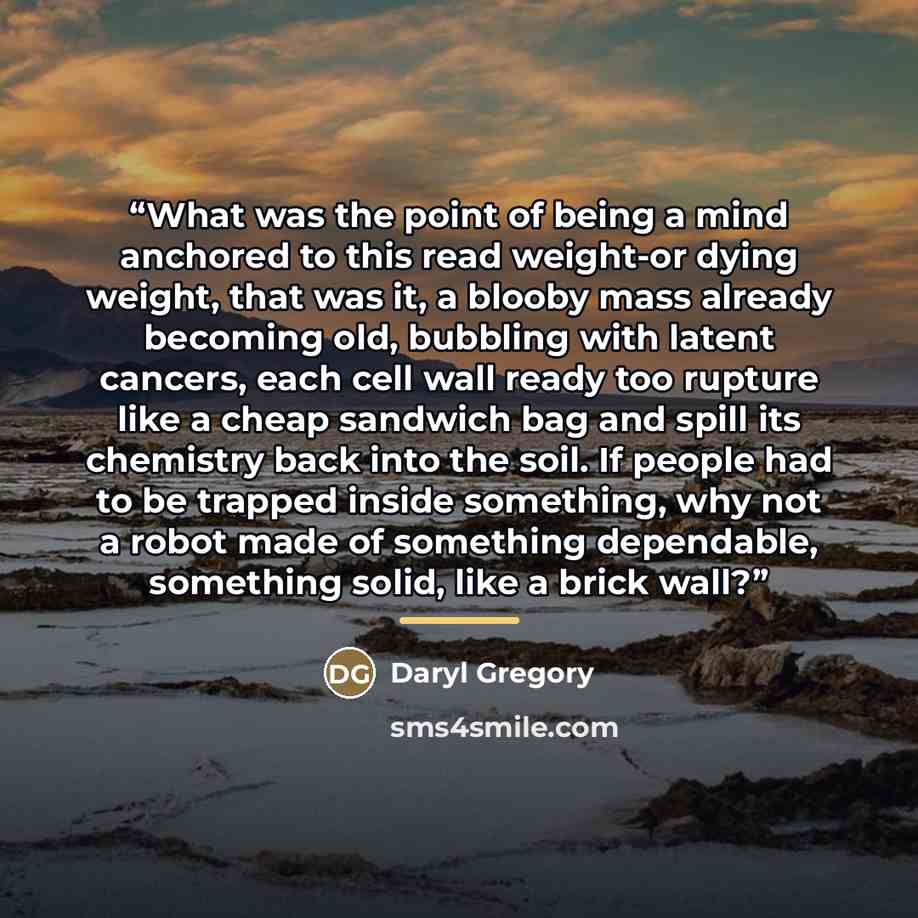 “What was the point of being a mind anchored to this read weight-or dying weight, that was it, a blooby mass already becoming old, bubbling with latent cancers, each cell wall ready too rupture like a cheap sandwich bag and spill its chemistry back into the soil. If people had to be trapped inside…” quote by Daryl Gregory