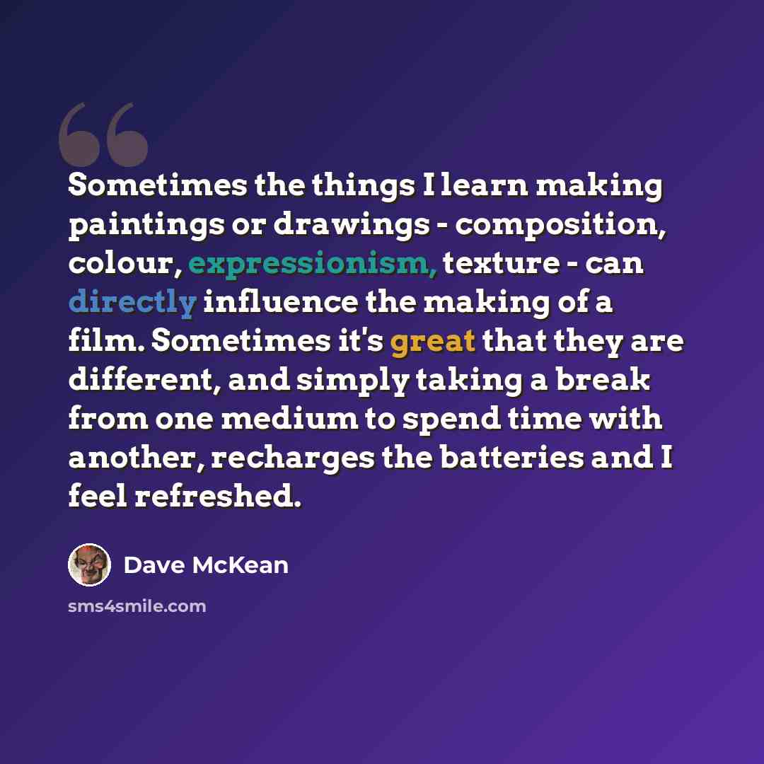 “Sometimes the things I learn making paintings or drawings - composition, colour, expressionism, texture - can directly influence the making of a film. Sometimes it's great that they are different, and simply taking a break from one medium to spend time with another, recharges the batteries and I…” quote by Dave McKean