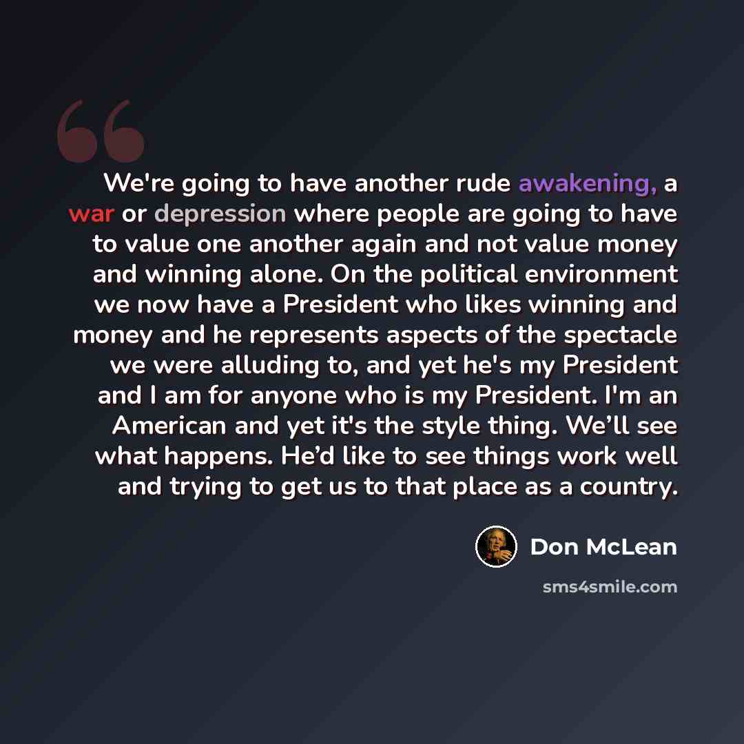 “We're going to have another rude awakening, a war or depression where people are going to have to value one another again and not value money and winning alone. On the political environment we now have a President who likes winning and money and he represents aspects of the spectacle we were…” quote by Don McLean
