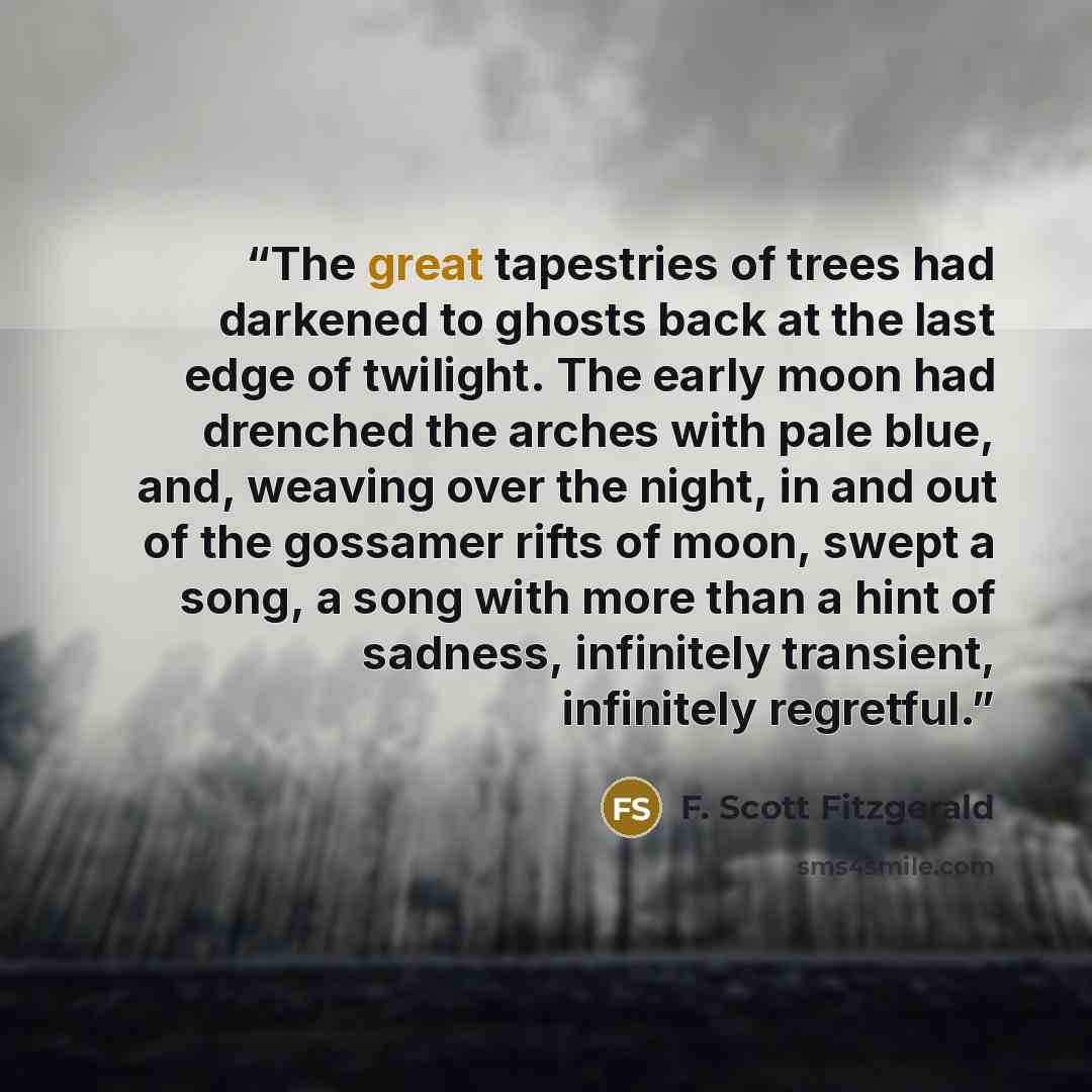 “The great tapestries of trees had darkened to ghosts back at the last edge of twilight. The early moon had drenched the arches with pale blue, and, weaving over the night, in and out of the gossamer rifts of moon, swept a song, a song with more than a hint of sadness, infinitely transient…” quote by F. Scott Fitzgerald