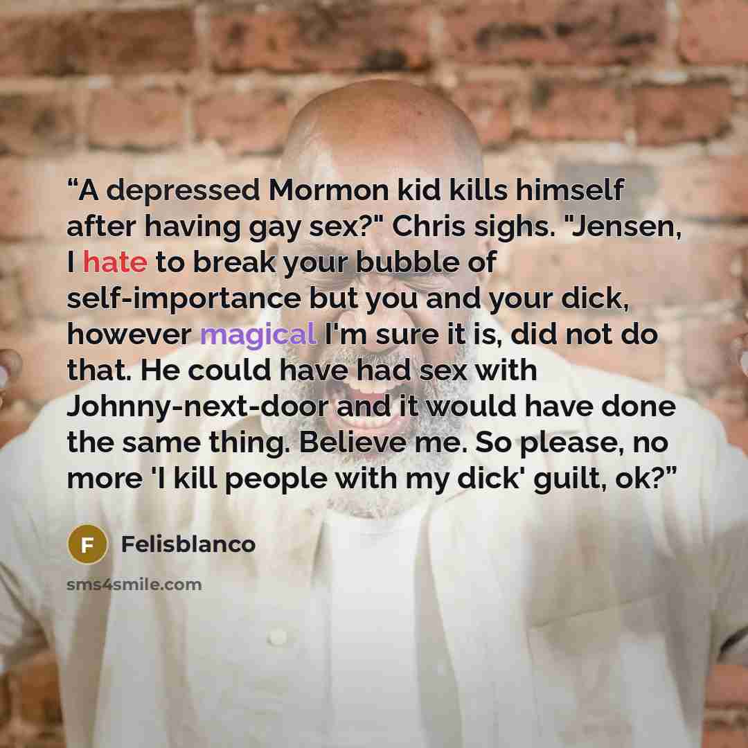 “A depressed Mormon kid kills himself after having gay sex?" Chris sighs. "Jensen, I hate to break your bubble of self-importance but you and your dick, however magical I'm sure it is, did not do that. He could have had sex with Johnny-next-door and it would have done the same thing. Believe me. So…” quote by Felisblanco