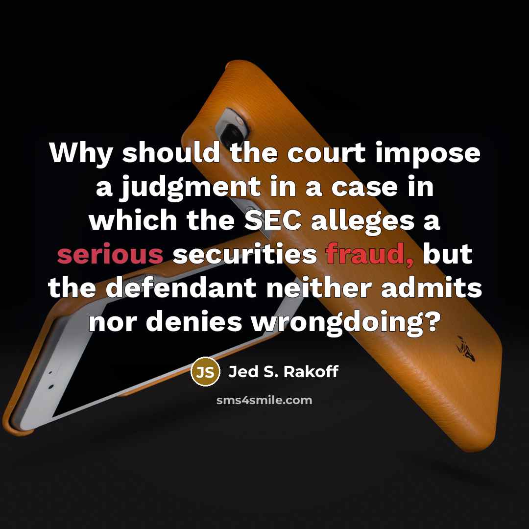 “Why should the court impose a judgment in a case in which the SEC alleges a serious securities fraud, but the defendant neither admits nor denies wrongdoing?” quote by Jed S. Rakoff