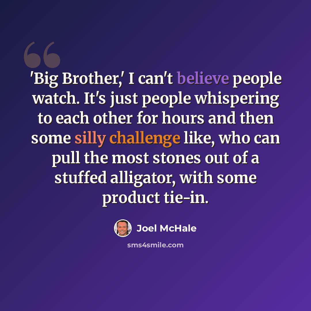 “'Big Brother,' I can't believe people watch. It's just people whispering to each other for hours and then some silly challenge like, who can pull the most stones out of a stuffed alligator, with some product tie-in.” quote by Joel McHale