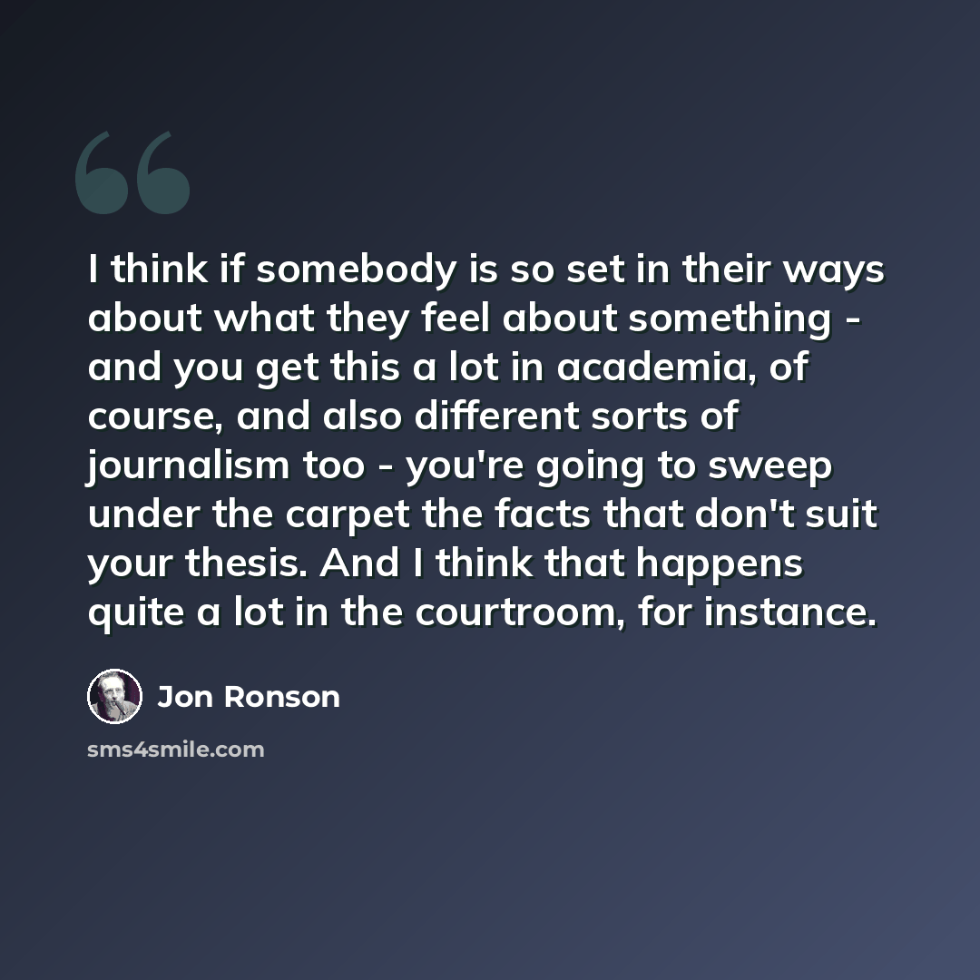 “I think if somebody is so set in their ways about what they feel about something - and you get this a lot in academia, of course, and also different sorts of journalism too - you're going to sweep under the carpet the facts that don't suit your thesis. And I think that happens quite a lot in the…” quote by Jon Ronson