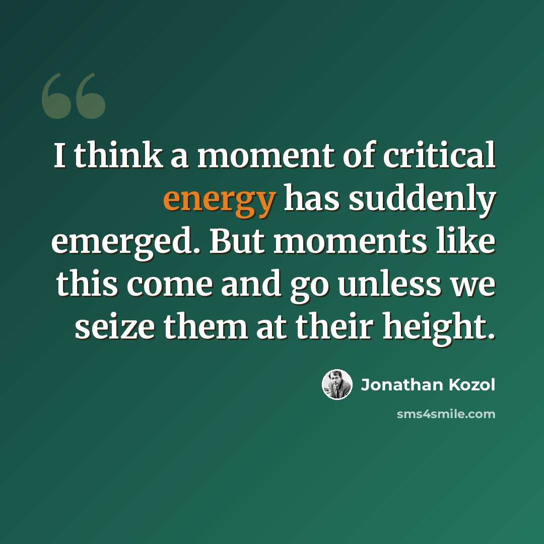 “I think a moment of critical energy has suddenly emerged. But moments like this come and go unless we seize them at their height.” quote by Jonathan Kozol