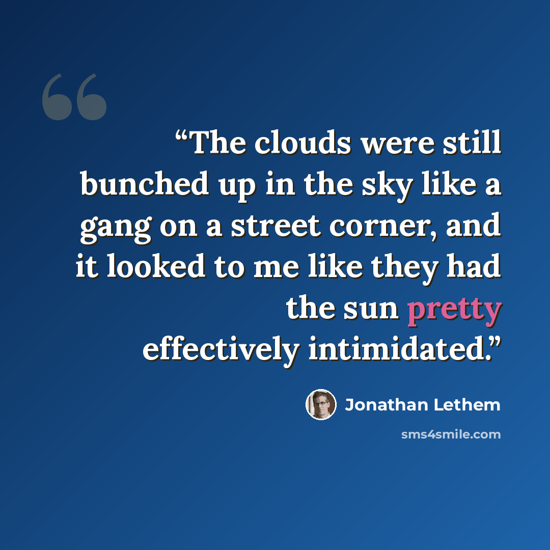 “The clouds were still bunched up in the sky like a gang on a street corner, and it looked to me like they had the sun pretty effectively intimidated.” quote by Jonathan Lethem