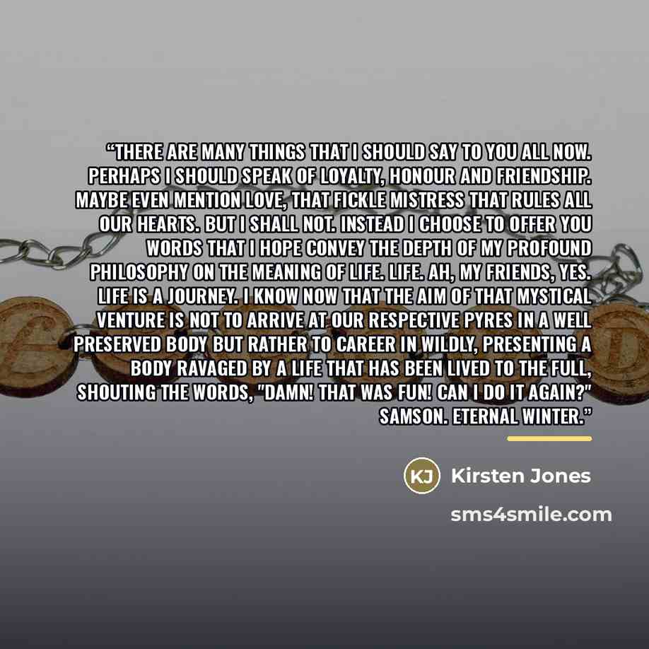“There are many things that I should say to you all now. Perhaps I should speak of loyalty, honour and friendship. Maybe even mention love, that fickle mistress that rules all our hearts. But I shall not. Instead I choose to offer you words that I hope convey the depth of my profound philosophy on…” quote by Kirsten Jones