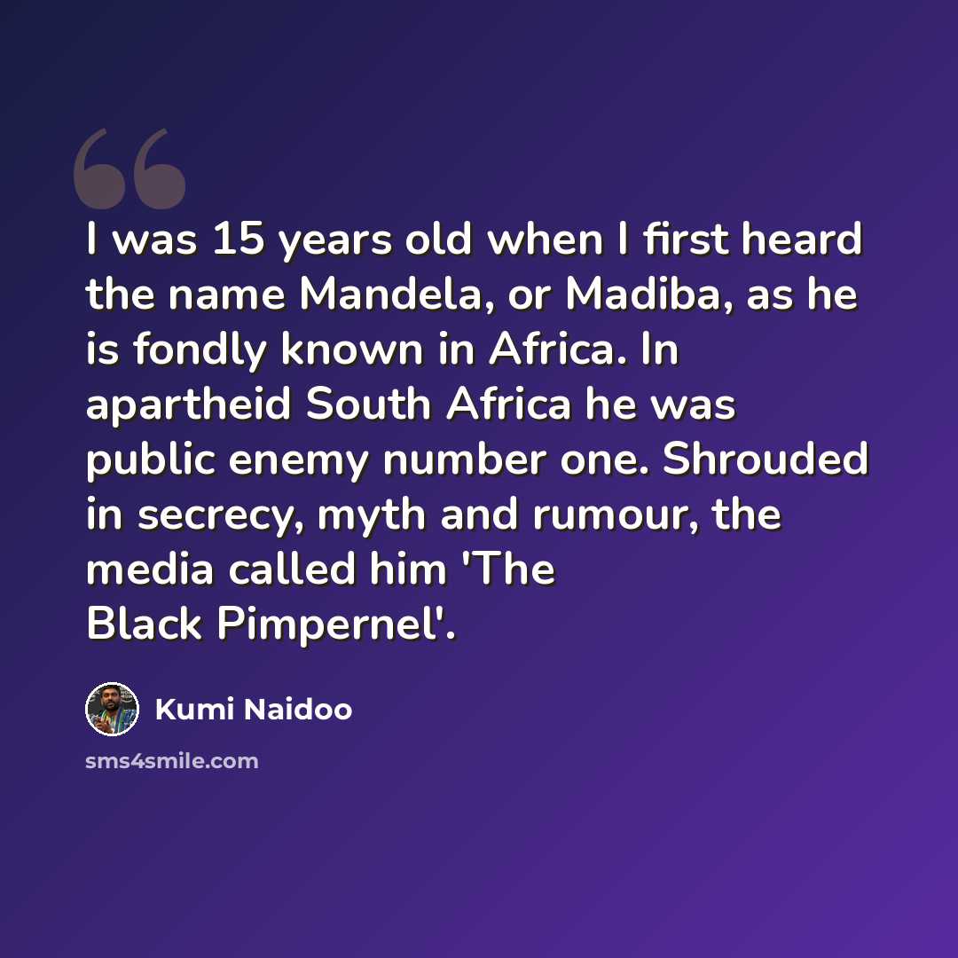 “I was 15 years old when I first heard the name Mandela, or Madiba, as he is fondly known in Africa. In apartheid South Africa he was public enemy number one. Shrouded in secrecy, myth and rumour, the media called him 'The Black Pimpernel'.” quote by Kumi Naidoo