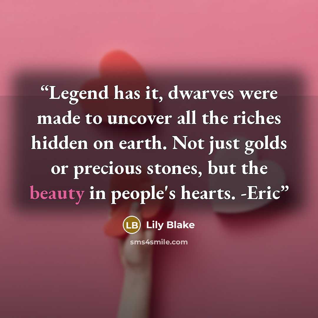 “Legend has it, dwarves were made to uncover all the riches hidden on earth. Not just golds or precious stones, but the beauty in people's hearts. -Eric” quote by Lily Blake