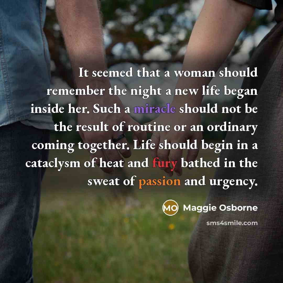 “It seemed that a woman should remember the night a new life began inside her. Such a miracle should not be the result of routine or an ordinary coming together. Life should begin in a cataclysm of heat and fury bathed in the sweat of passion and urgency.” quote by Maggie Osborne