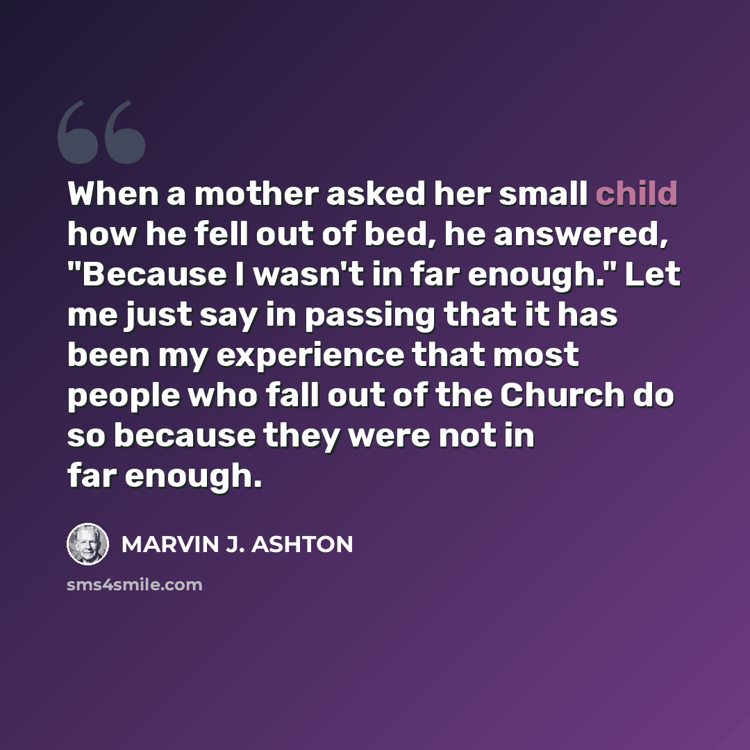 “When a mother asked her small child how he fell out of bed, he answered, "Because I wasn't in far enough." Let me just say in passing that it has been my experience that most people who fall out of the Church do so because they were not in far enough.” quote by Marvin J. Ashton