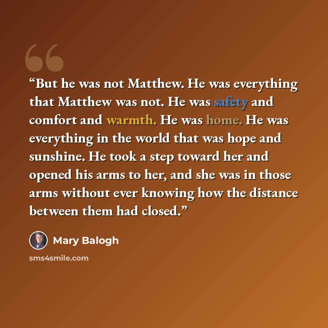 “But he was not Matthew. He was everything that Matthew was not. He was safety and comfort and warmth. He was home. He was everything in the world that was hope and sunshine. He took a step toward her and opened his arms to her, and she was in those arms without ever knowing how the distance…” quote by Mary Balogh