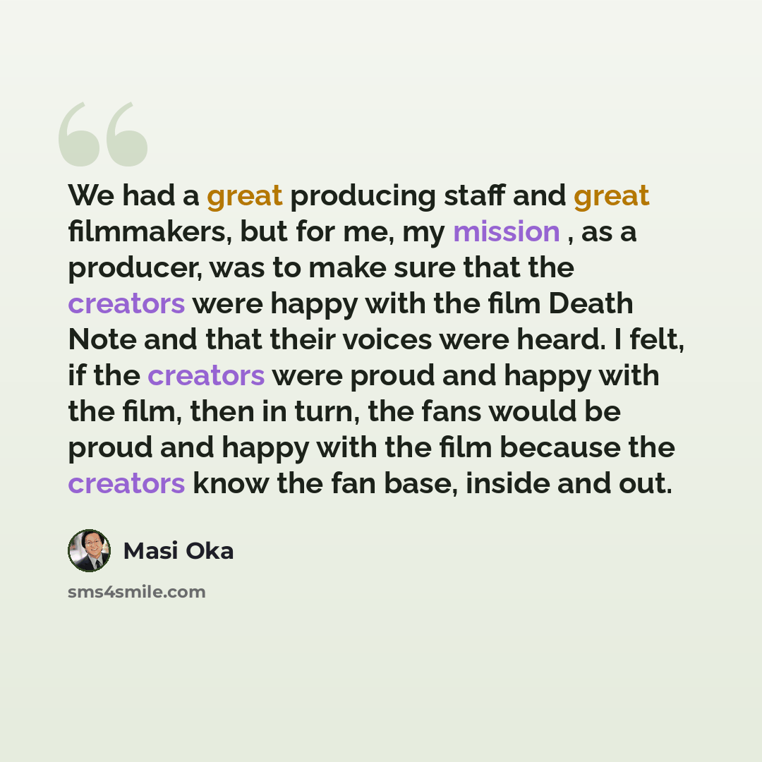 “We had a great producing staff and great filmmakers, but for me, my mission , as a producer, was to make sure that the creators were happy with the film Death Note and that their voices were heard. I felt, if the creators were proud and happy with the film, then in turn, the fans would be proud…” quote by Masi Oka