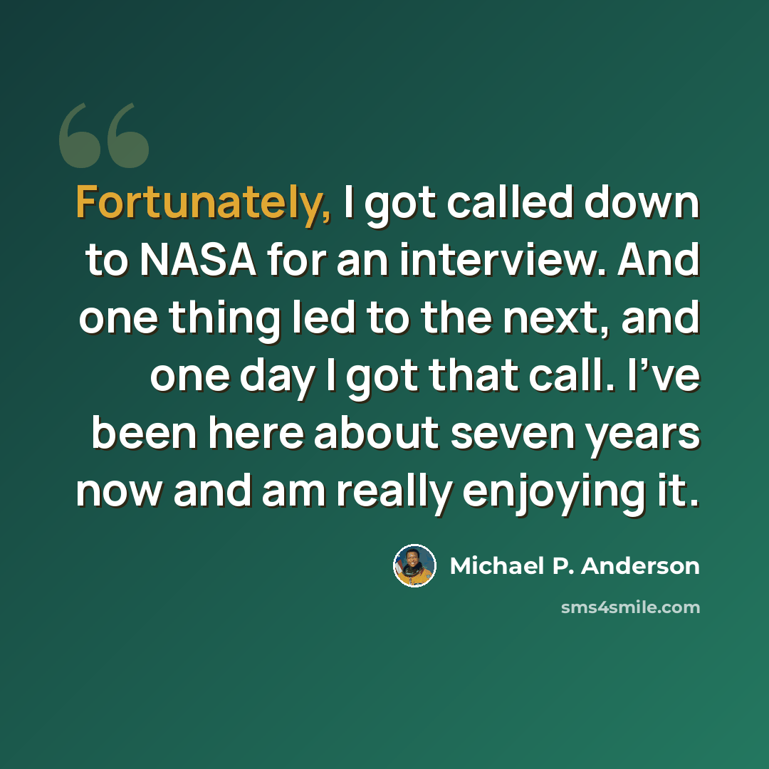 “Fortunately, I got called down to NASA for an interview. And one thing led to the next, and one day I got that call. I've been here about seven years now and am really enjoying it.” quote by Michael P. Anderson