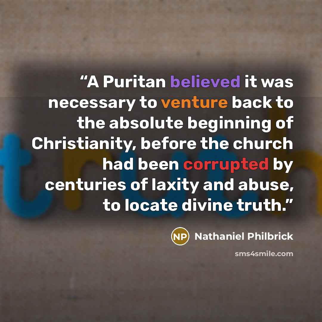 “A Puritan believed it was necessary to venture back to the absolute beginning of Christianity, before the church had been corrupted by centuries of laxity and abuse, to locate divine truth.” quote by Nathaniel Philbrick
