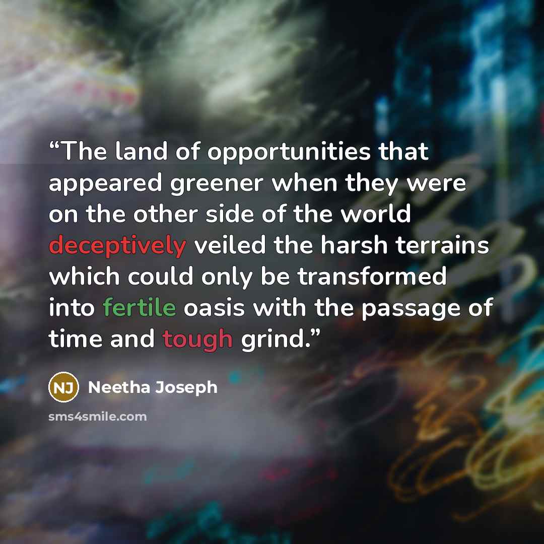 “The land of opportunities that appeared greener when they were on the other side of the world deceptively veiled the harsh terrains which could only be transformed into fertile oasis with the passage of time and tough grind.” quote by Neetha Joseph