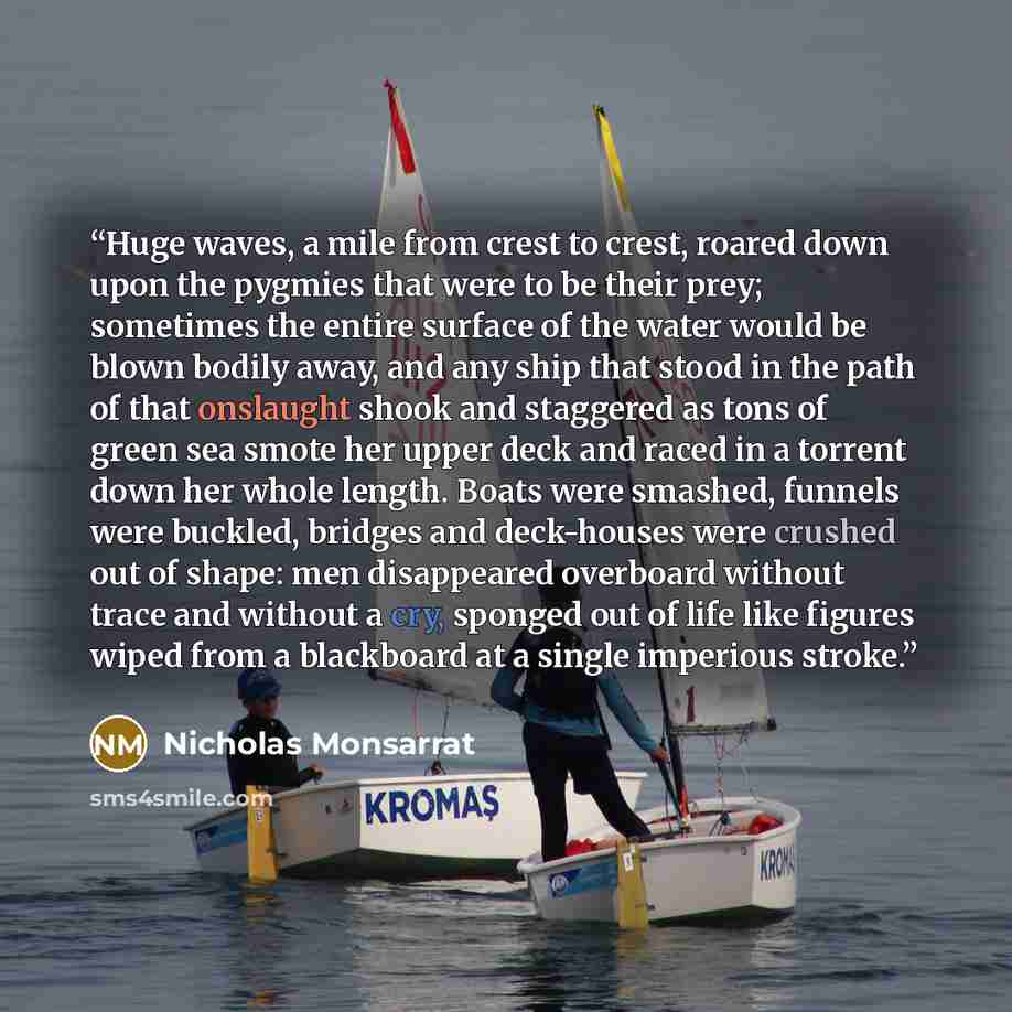 “Huge waves, a mile from crest to crest, roared down upon the pygmies that were to be their prey; sometimes the entire surface of the water would be blown bodily away, and any ship that stood in the path of that onslaught shook and staggered as tons of green sea smote her upper deck and raced in a…” quote by Nicholas Monsarrat