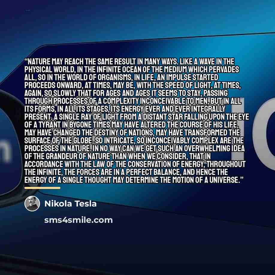 “Nature may reach the same result in many ways. Like a wave in the physical world, in the infinite ocean of the medium which pervades all, so in the world of organisms, in life, an impulse started proceeds onward, at times, may be, with the speed of light, at times, again, so slowly that for ages…” quote by Nikola Tesla
