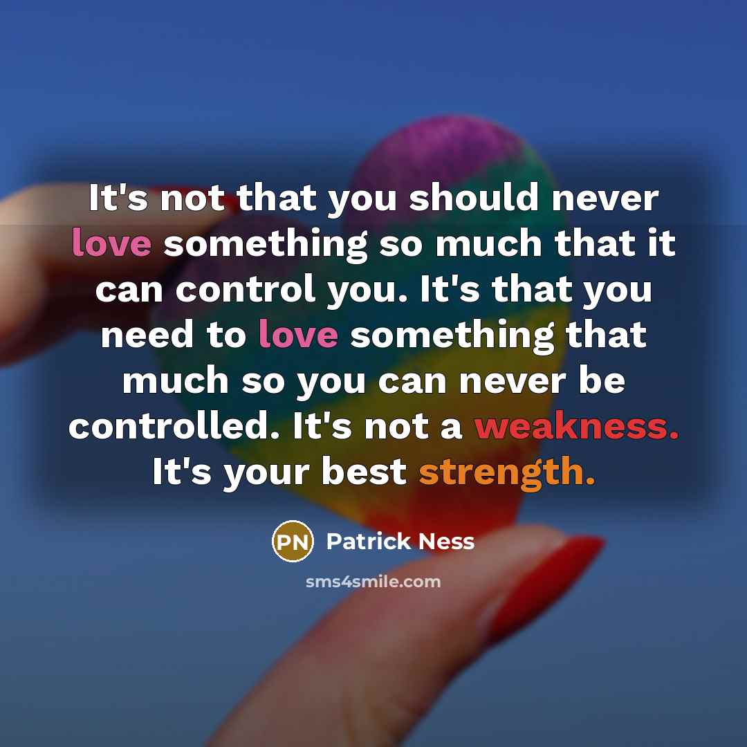 “It's not that you should never love something so much that it can control you. It's that you need to love something that much so you can never be controlled. It's not a weakness. It's your best strength.” quote by Patrick Ness