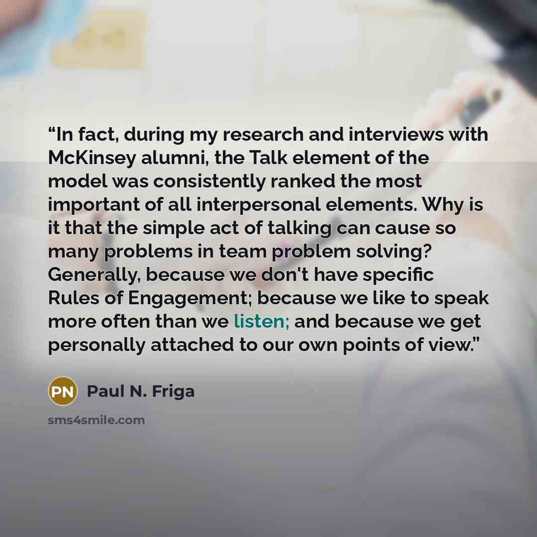 “In fact, during my research and interviews with McKinsey alumni, the Talk element of the model was consistently ranked the most important of all interpersonal elements. Why is it that the simple act of talking can cause so many problems in team problem solving? Generally, because we don't have…” quote by Paul N. Friga
