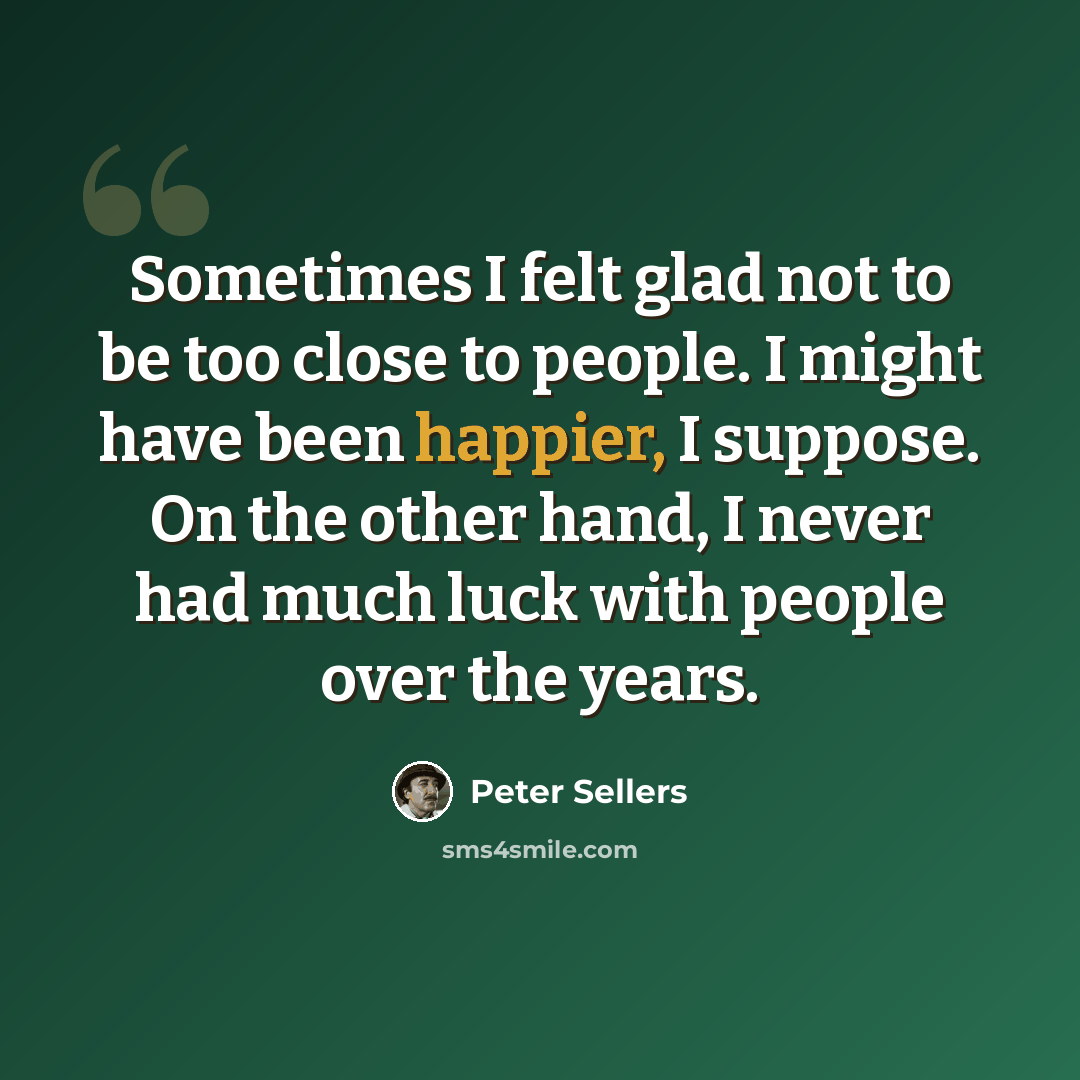“Sometimes I felt glad not to be too close to people. I might have been happier, I suppose. On the other hand, I never had much luck with people over the years.” quote by Peter Sellers