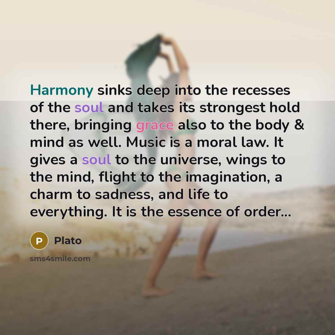 “Harmony sinks deep into the recesses of the soul and takes its strongest hold there, bringing grace also to the body & mind as well. Music is a moral law. It gives a soul to the universe, wings to the mind, flight to the imagination, a charm to sadness, and life to everything. It is the essence of…” quote by Plato