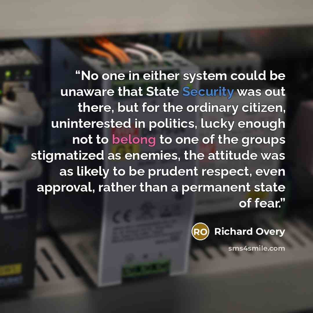 “No one in either system could be unaware that State Security was out there, but for the ordinary citizen, uninterested in politics, lucky enough not to belong to one of the groups stigmatized as enemies, the attitude was as likely to be prudent respect, even approval, rather than a permanent state…” quote by Richard Overy