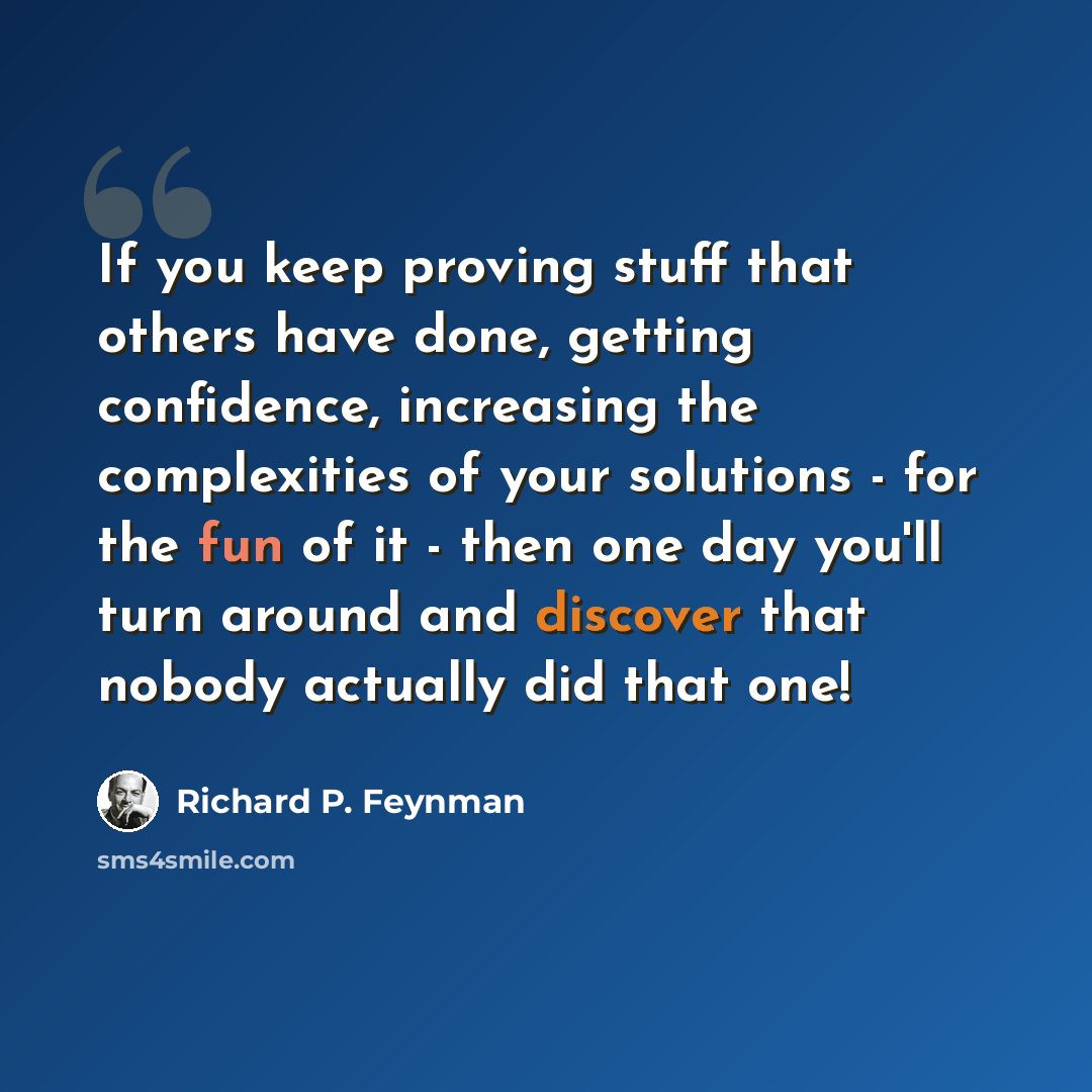 “If you keep proving stuff that others have done, getting confidence, increasing the complexities of your solutions - for the fun of it - then one day you'll turn around and discover that nobody actually did that one!” quote by Richard P. Feynman