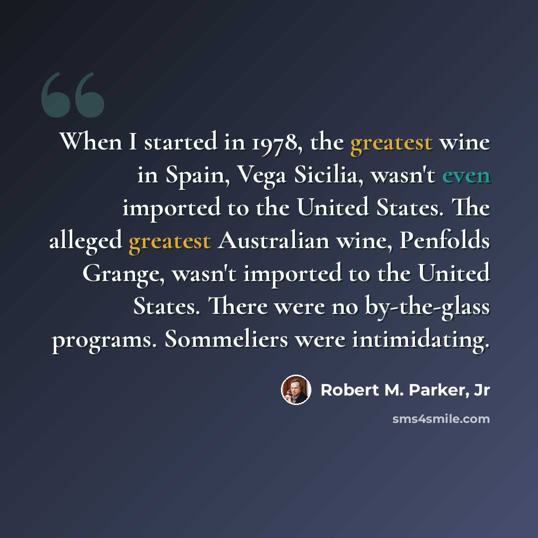 “When I started in 1978, the greatest wine in Spain, Vega Sicilia, wasn't even imported to the United States. The alleged greatest Australian wine, Penfolds Grange, wasn't imported to the United States. There were no by-the-glass programs. Sommeliers were intimidating.” quote by Robert M. Parker, Jr