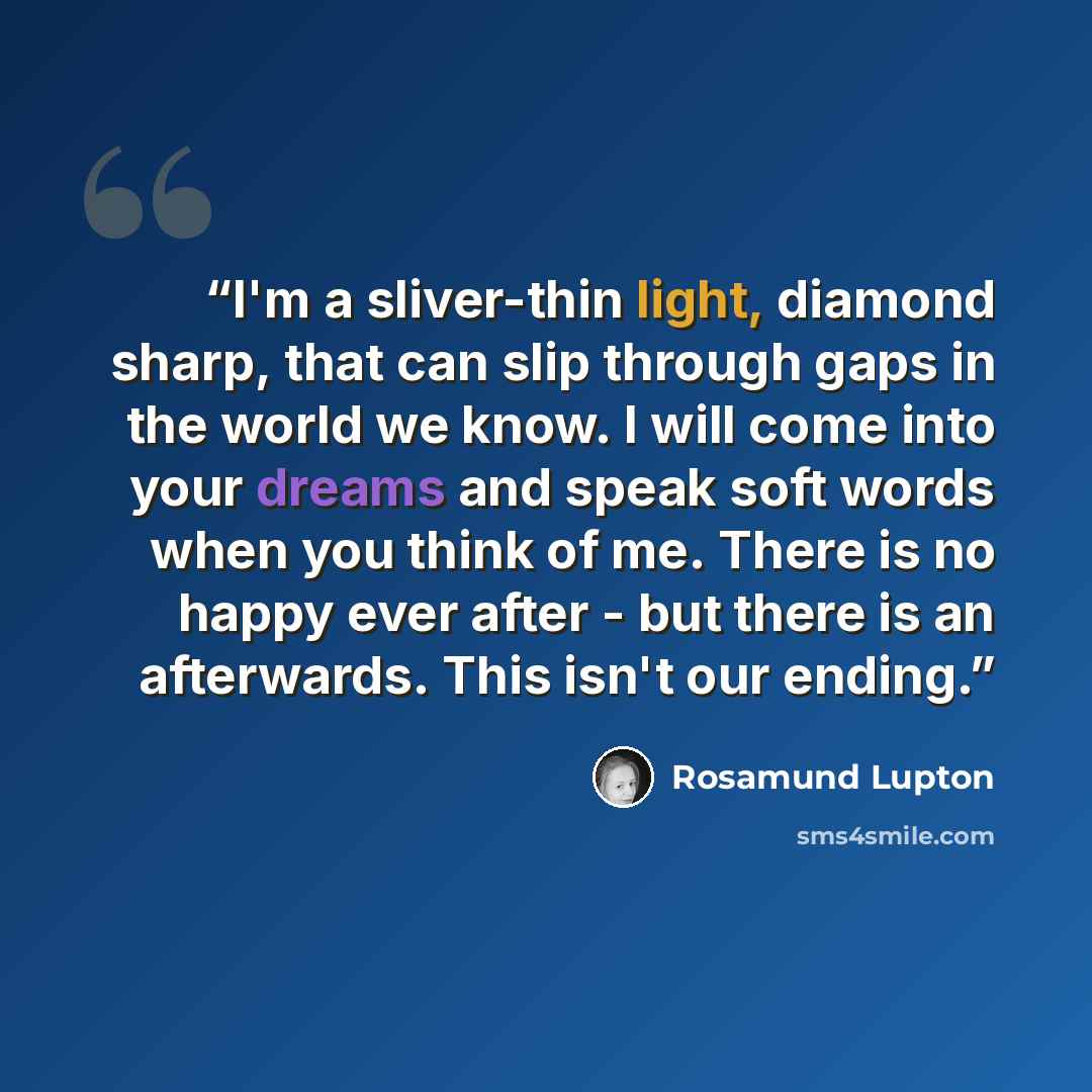 “I'm a sliver-thin light, diamond sharp, that can slip through gaps in the world we know. I will come into your dreams and speak soft words when you think of me. There is no happy ever after - but there is an afterwards. This isn't our ending.” quote by Rosamund Lupton