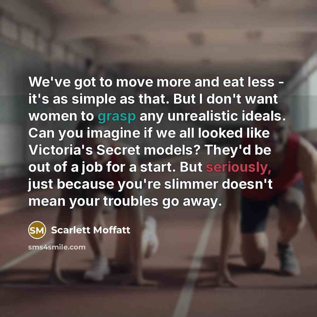 “We've got to move more and eat less - it's as simple as that. But I don't want women to grasp any unrealistic ideals. Can you imagine if we all looked like Victoria's Secret models? They'd be out of a job for a start. But seriously, just because you're slimmer doesn't mean your troubles go away.” quote by Scarlett Moffatt