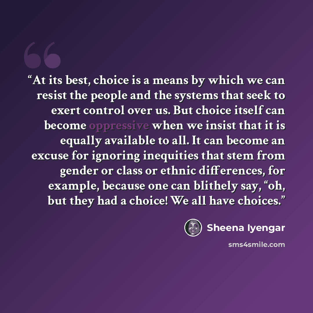 “At its best, choice is a means by which we can resist the people and the systems that seek to exert control over us. But choice itself can become oppressive when we insist that it is equally available to all. It can become an excuse for ignoring inequities that stem from gender or class or ethnic…” quote by Sheena Iyengar