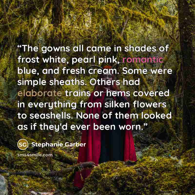 “The gowns all came in shades of frost white, pearl pink, romantic blue, and fresh cream. Some were simple sheaths. Others had elaborate trains or hems covered in everything from silken flowers to seashells. None of them looked as if they'd ever been worn.” quote by Stephanie Garber