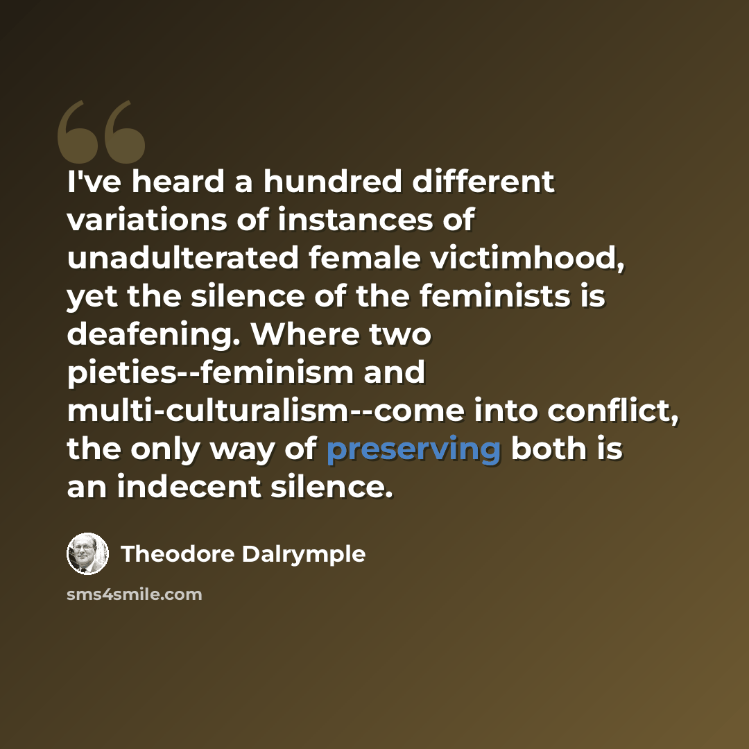 “I've heard a hundred different variations of instances of unadulterated female victimhood, yet the silence of the feminists is deafening. Where two pieties--feminism and multi-culturalism--come into conflict, the only way of preserving both is an indecent silence.” quote by Theodore Dalrymple
