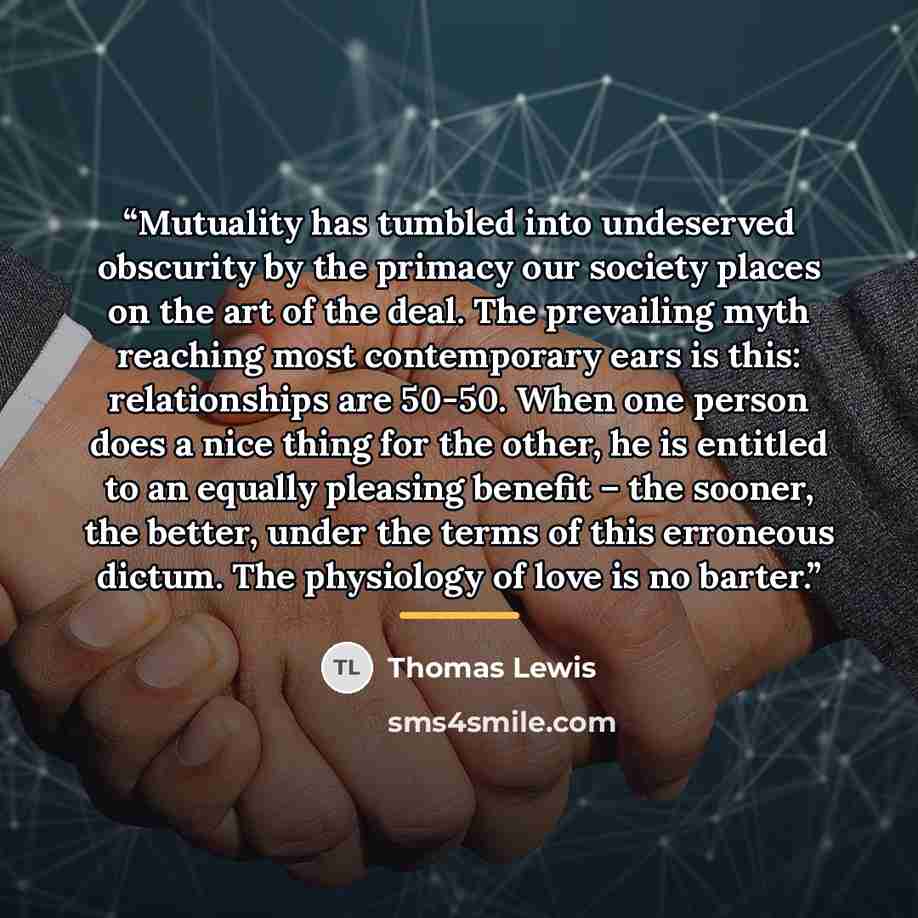 “Mutuality has tumbled into undeserved obscurity by the primacy our society places on the art of the deal. The prevailing myth reaching most contemporary ears is this: relationships are 50-50. When one person does a nice thing for the other, he is entitled to an equally pleasing benefit – the…” quote by Thomas Lewis