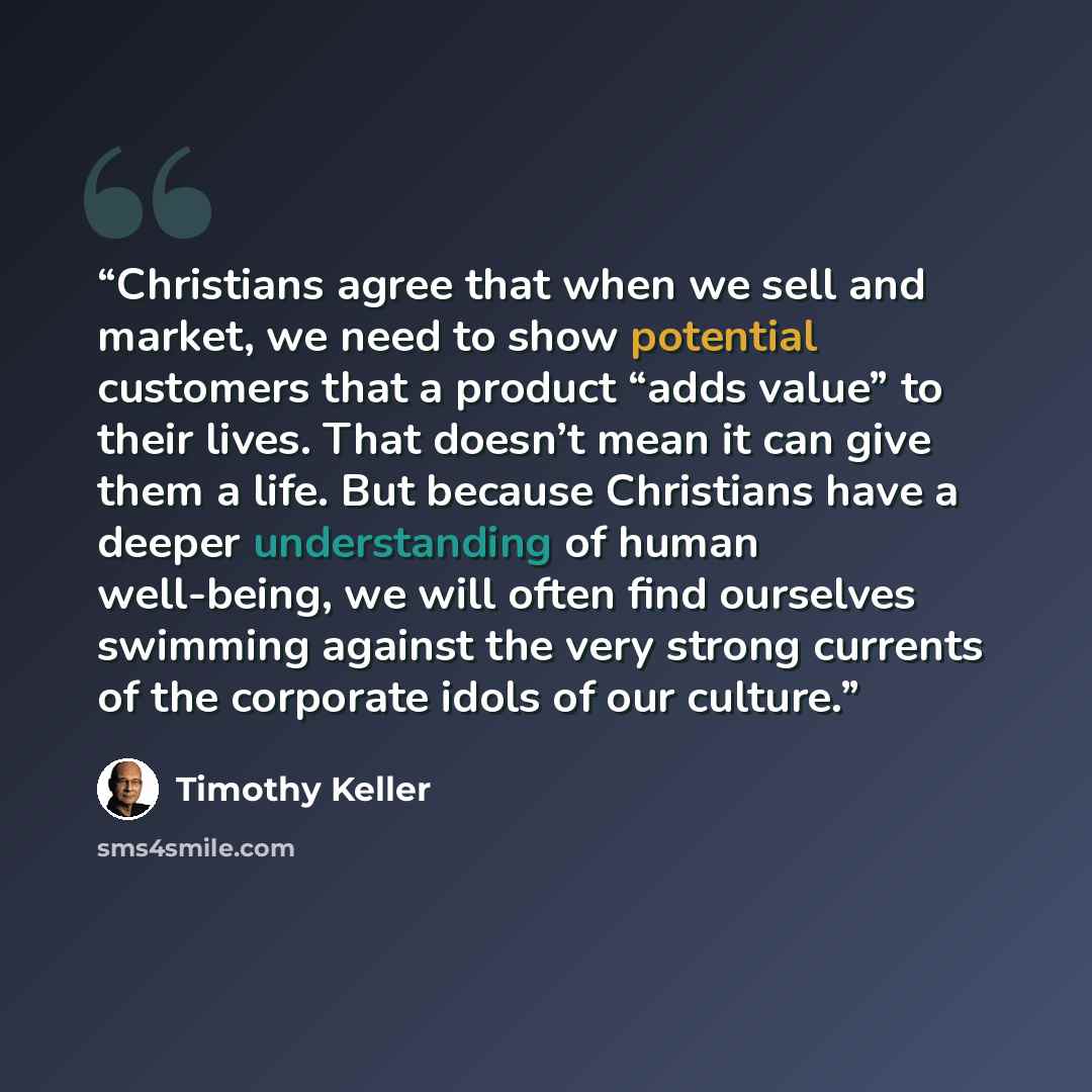 “Christians agree that when we sell and market, we need to show potential customers that a product “adds value” to their lives. That doesn’t mean it can give them a life. But because Christians have a deeper understanding of human well-being, we will often find ourselves swimming against the very…” quote by Timothy Keller