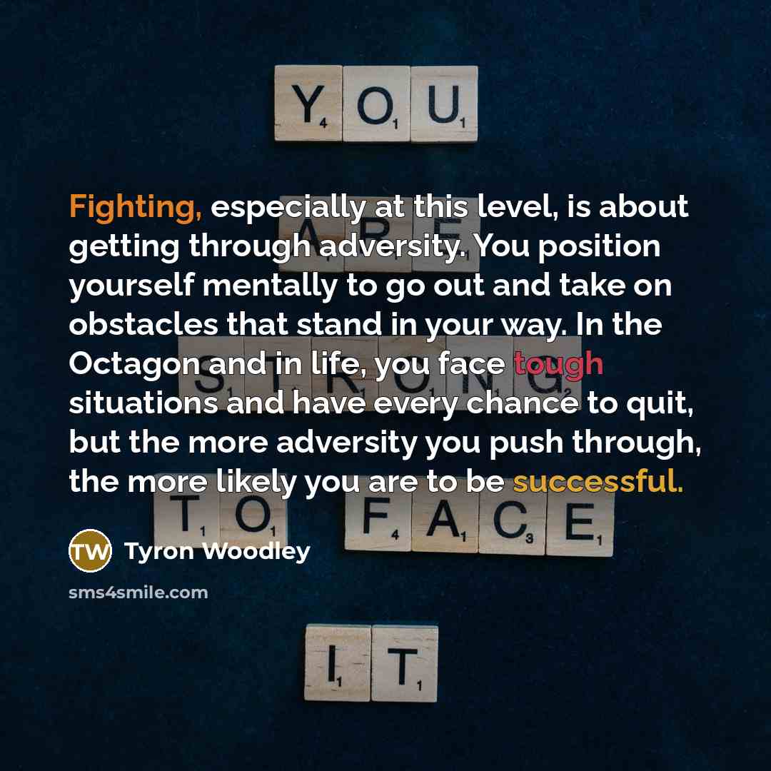 “Fighting, especially at this level, is about getting through adversity. You position yourself mentally to go out and take on obstacles that stand in your way. In the Octagon and in life, you face tough situations and have every chance to quit, but the more adversity you push through, the more…” quote by Tyron Woodley
