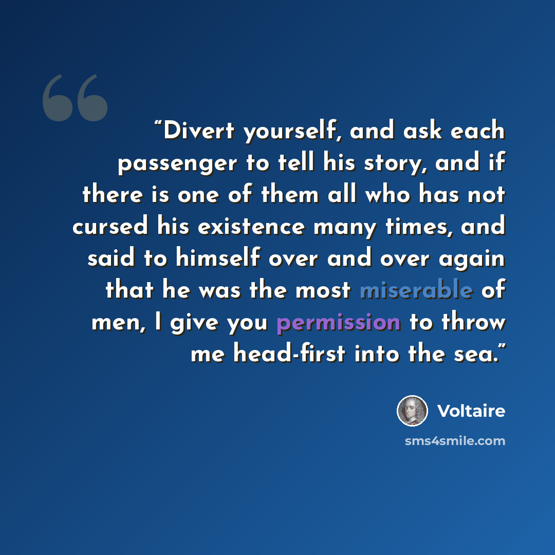“Divert yourself, and ask each passenger to tell his story, and if there is one of them all who has not cursed his existence many times, and said to himself over and over again that he was the most miserable of men, I give you permission to throw me head-first into the sea.” quote by voltaire