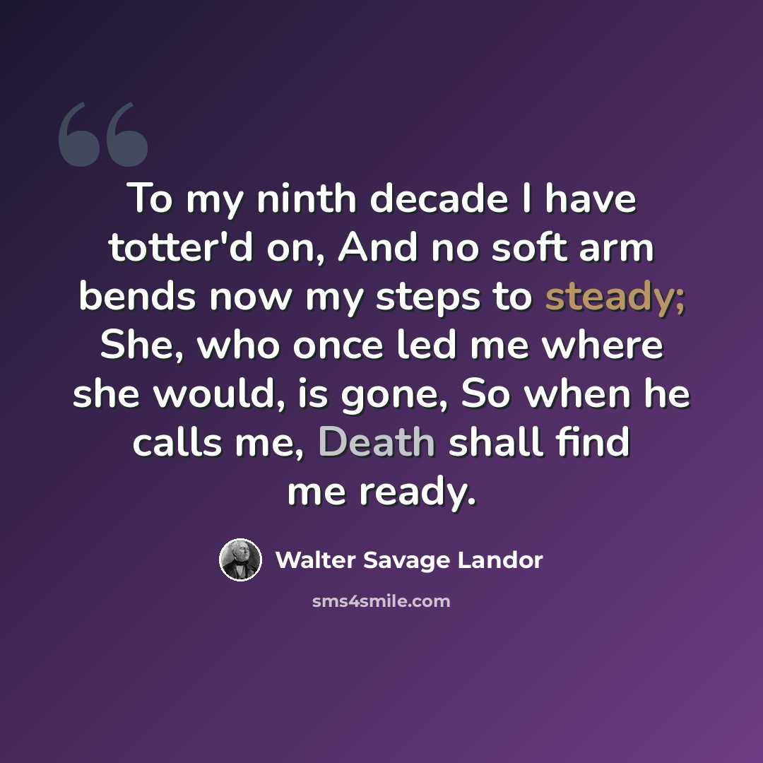 “To my ninth decade I have totter'd on, And no soft arm bends now my steps to steady; She, who once led me where she would, is gone, So when he calls me, Death shall find me ready.” quote by Walter Savage Landor