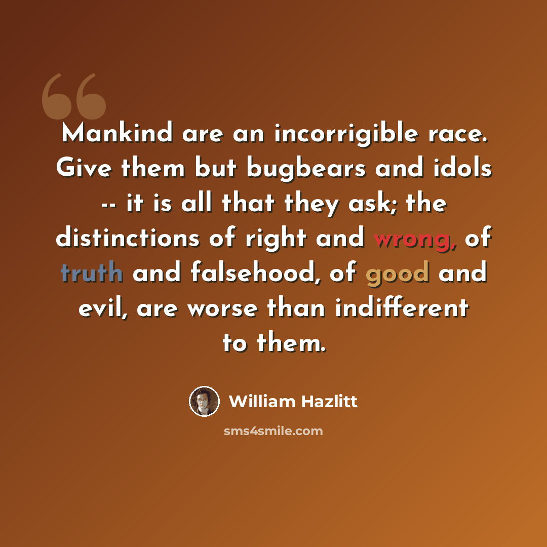 “Mankind are an incorrigible race. Give them but bugbears and idols -- it is all that they ask; the distinctions of right and wrong, of truth and falsehood, of good and evil, are worse than indifferent to them.” quote by William Hazlitt