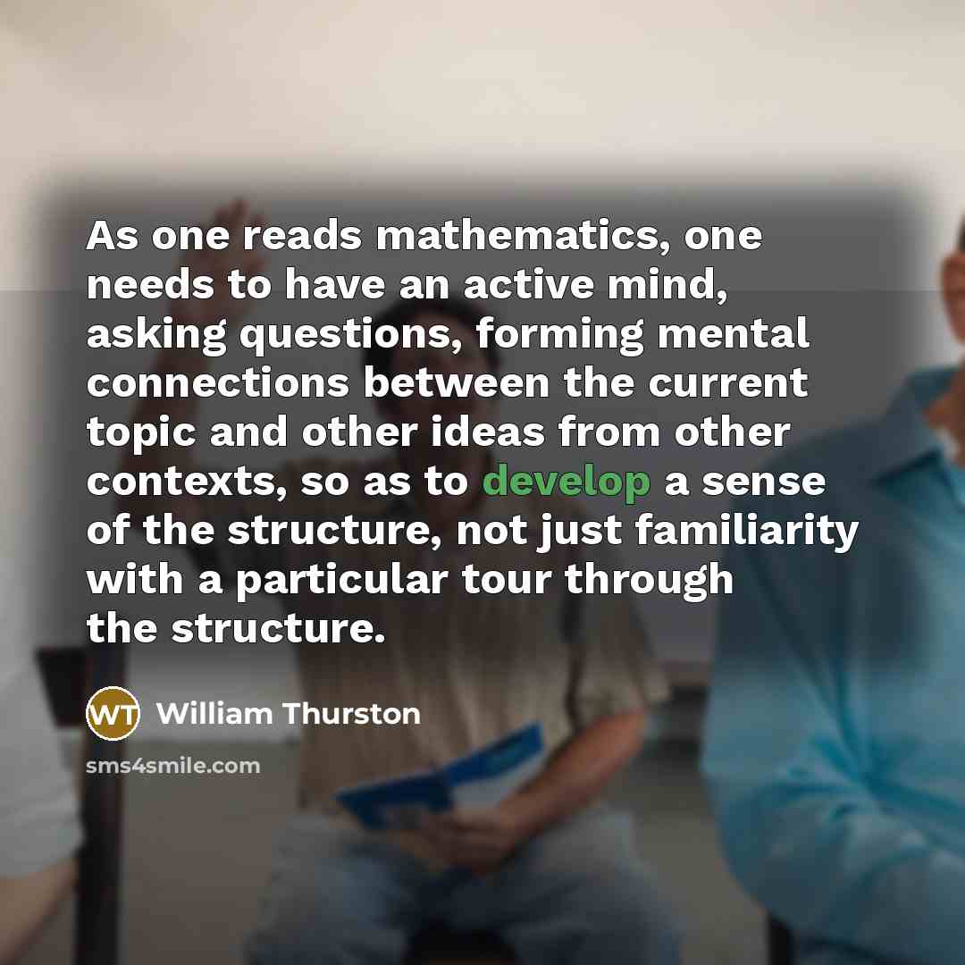 “As one reads mathematics, one needs to have an active mind, asking questions, forming mental connections between the current topic and other ideas from other contexts, so as to develop a sense of the structure, not just familiarity with a particular tour through the structure.” quote by William Thurston