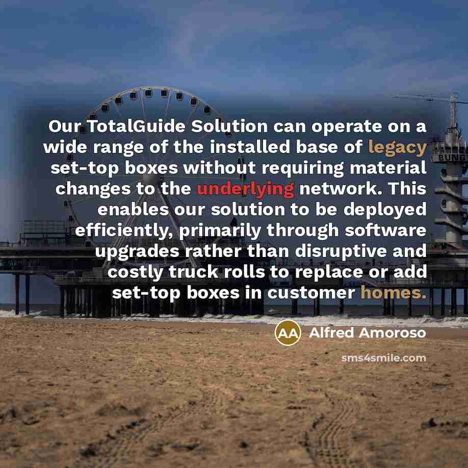 “Our TotalGuide Solution can operate on a wide range of the installed base of legacy set-top boxes without requiring material changes to the underlying network. This enables our solution to be deployed efficiently, primarily through software upgrades rather than disruptive and costly truck rolls to…” quote by Alfred Amoroso