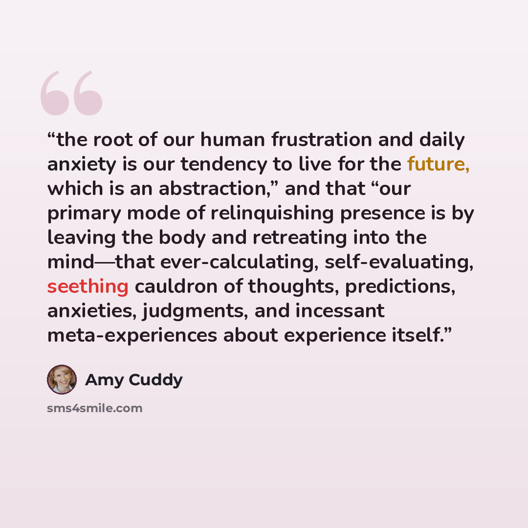 “the root of our human frustration and daily anxiety is our tendency to live for the future, which is an abstraction,” and that “our primary mode of relinquishing presence is by leaving the body and retreating into the mind—that ever-calculating, self-evaluating, seething cauldron of thoughts…” quote by Amy Cuddy