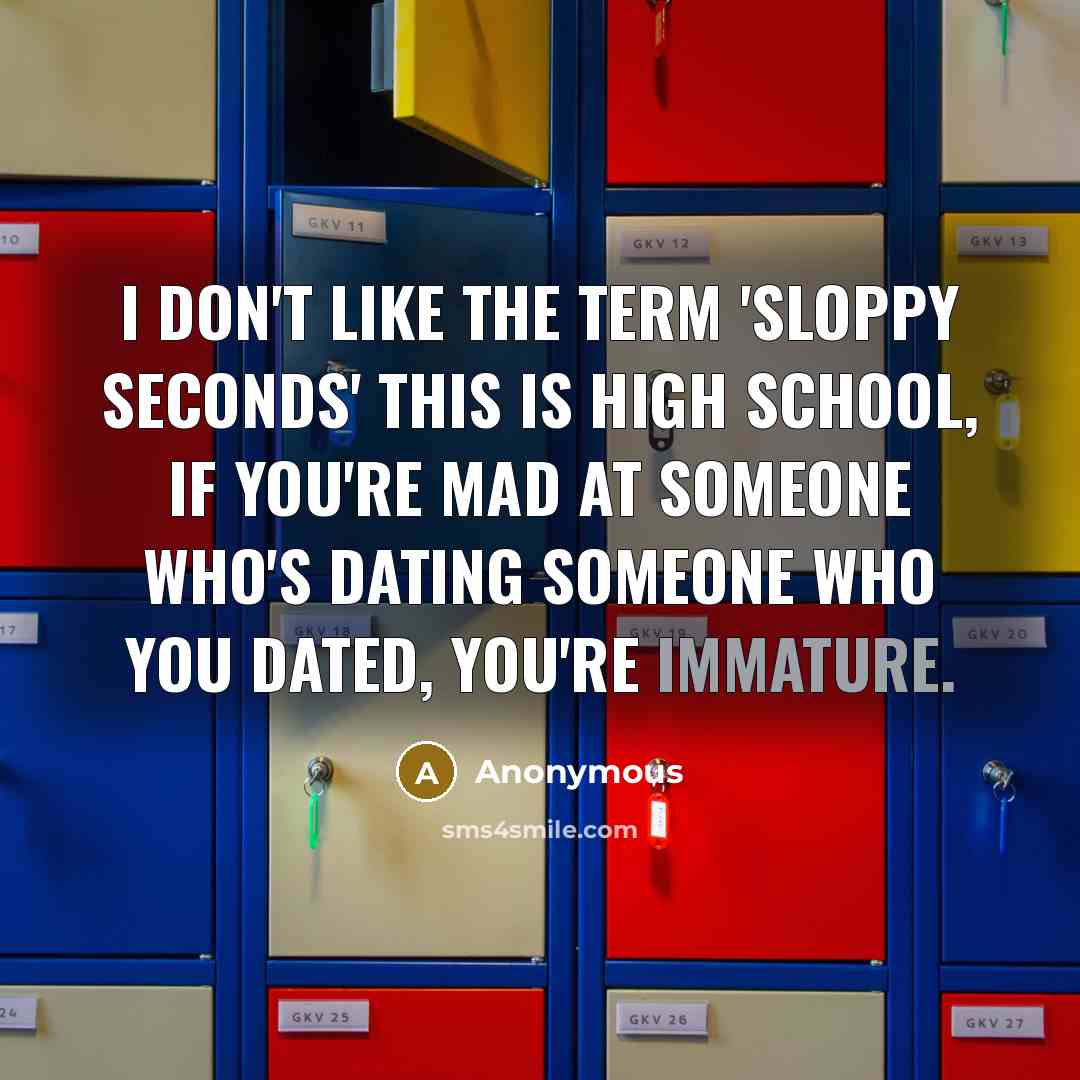 “I don't like the term 'sloppy seconds' this is high school, if you're mad at someone who's dating someone who you dated, you're immature.” quote by Anonymous