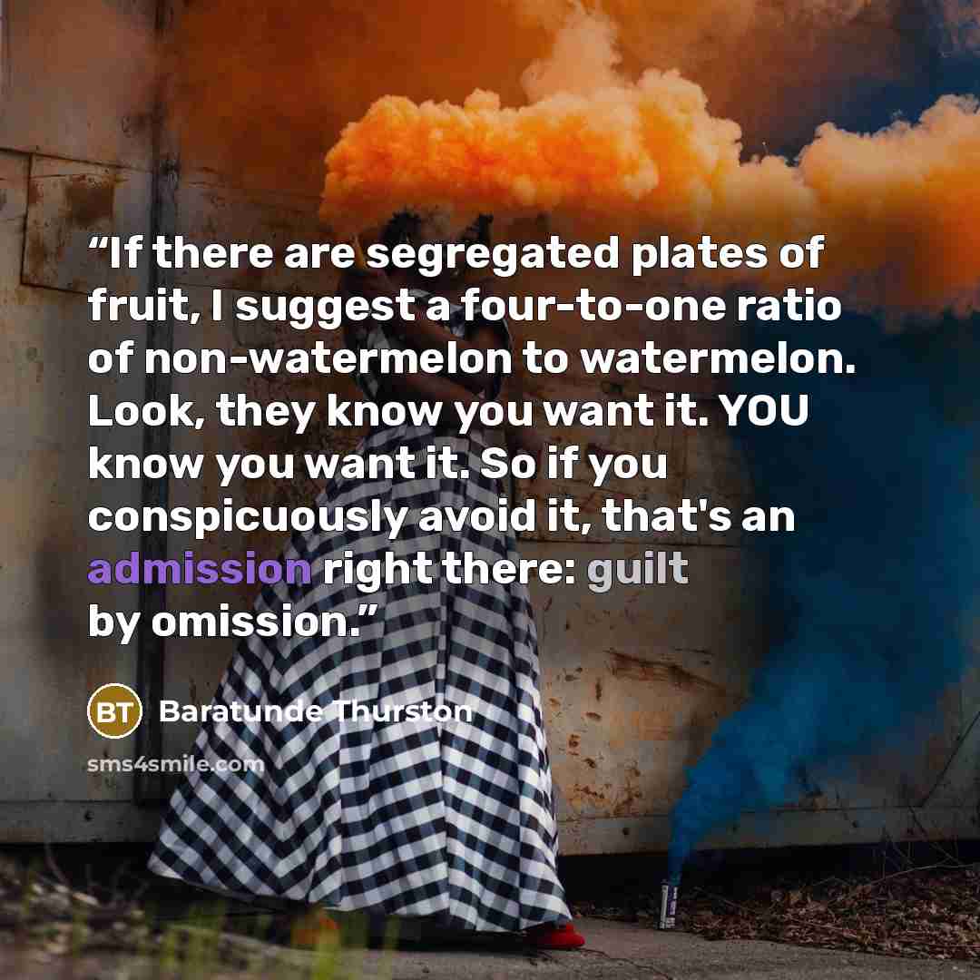 “If there are segregated plates of fruit, I suggest a four-to-one ratio of non-watermelon to watermelon. Look, they know you want it. YOU know you want it. So if you conspicuously avoid it, that's an admission right there: guilt by omission.” quote by Baratunde Thurston