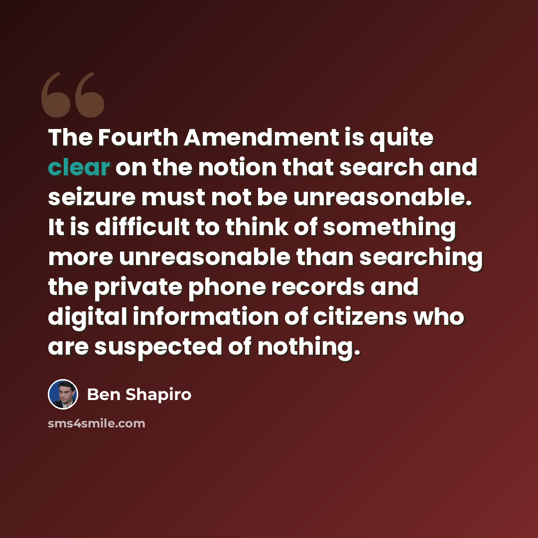 “The Fourth Amendment is quite clear on the notion that search and seizure must not be unreasonable. It is difficult to think of something more unreasonable than searching the private phone records and digital information of citizens who are suspected of nothing.” quote by Ben Shapiro