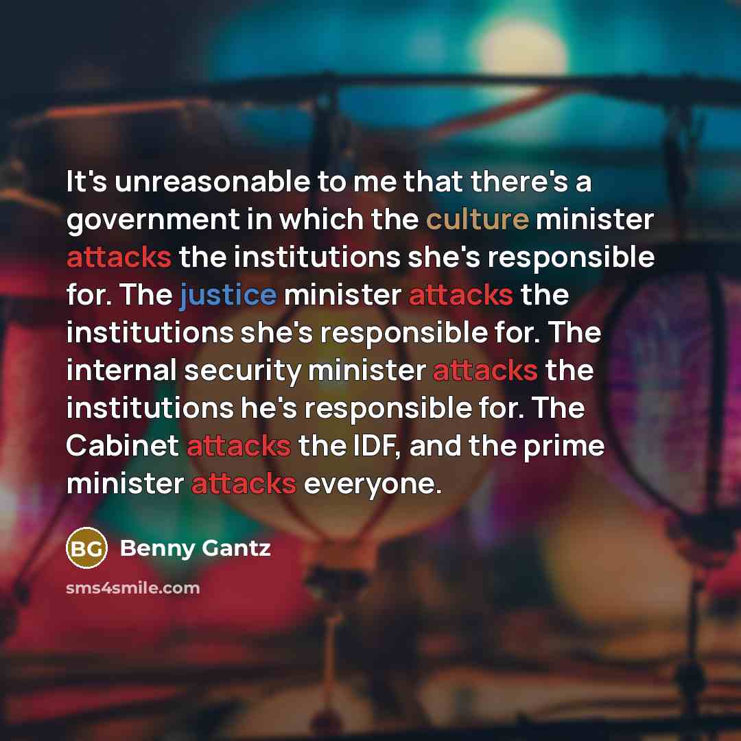 “It's unreasonable to me that there's a government in which the culture minister attacks the institutions she's responsible for. The justice minister attacks the institutions she's responsible for. The internal security minister attacks the institutions he's responsible for. The Cabinet attacks the…” quote by Benny Gantz