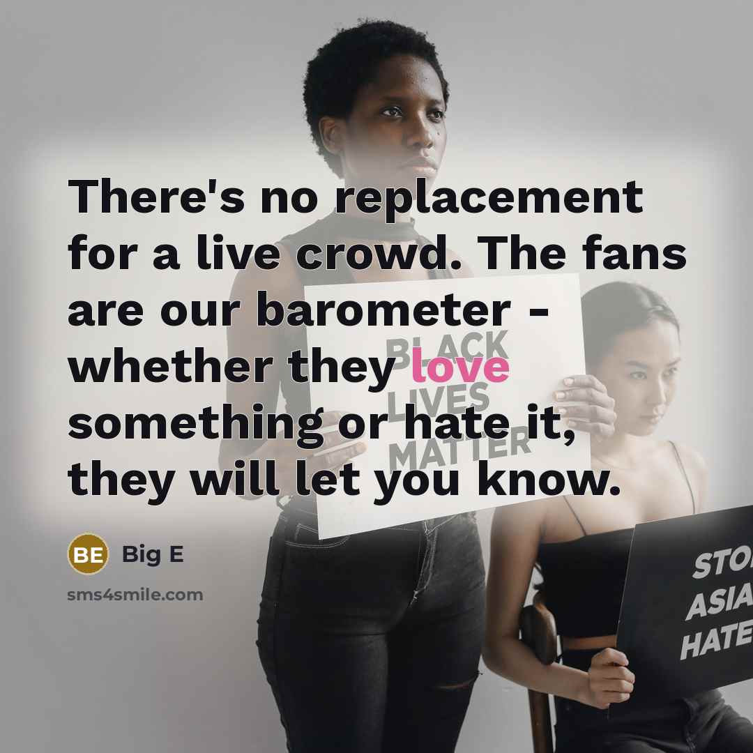 “There's no replacement for a live crowd. The fans are our barometer - whether they love something or hate it, they will let you know.” quote by Big E