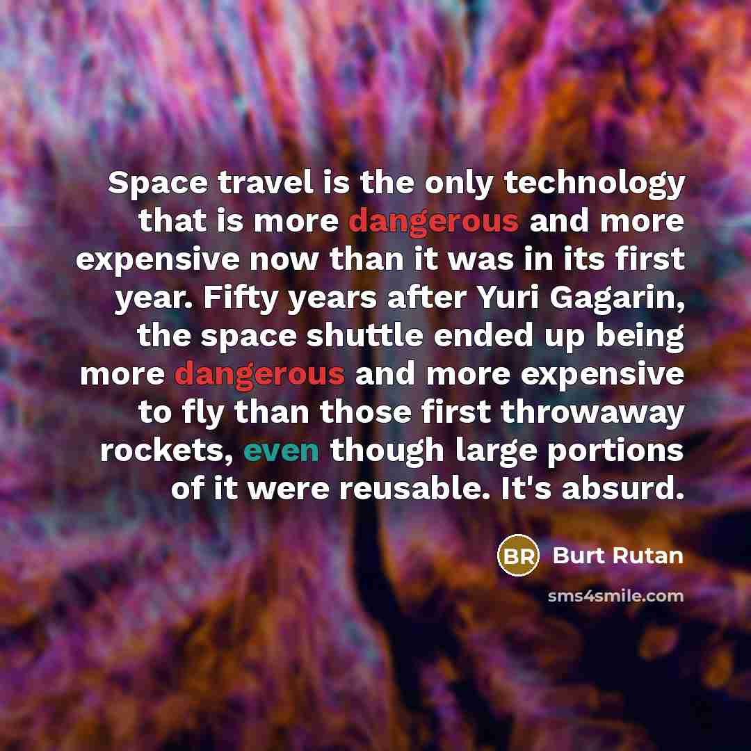 “Space travel is the only technology that is more dangerous and more expensive now than it was in its first year. Fifty years after Yuri Gagarin, the space shuttle ended up being more dangerous and more expensive to fly than those first throwaway rockets, even though large portions of it were…” quote by Burt Rutan